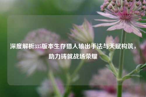 深度解析335版本生存猎人输出手法与天赋构筑,助力铸就战场荣耀
