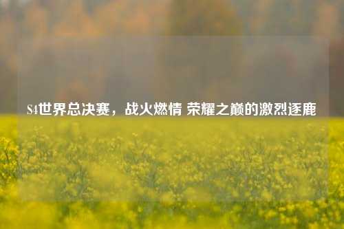 S4世界总决赛,战火燃情 荣耀之巅的激烈逐鹿