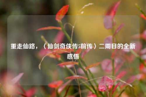 重走仙路,〈仙剑奇侠传5前传〉二周目的全新感悟