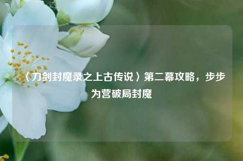 〈刀剑封魔录之上古传说〉第二幕攻略,步步为营破局封魔
