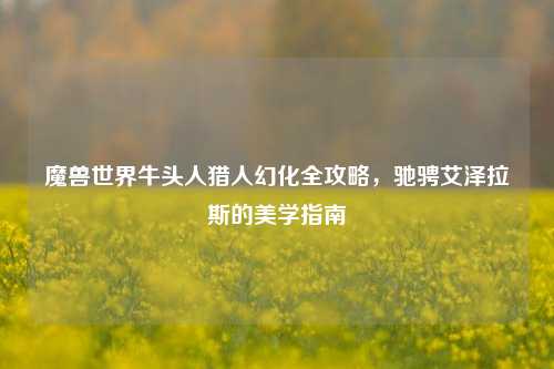 魔兽世界牛头人猎人幻化全攻略,驰骋艾泽拉斯的美学指南