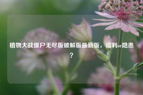 植物大战僵尸无尽版破解版最新版,福利or隐患?