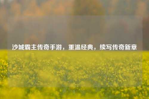 沙城霸主传奇手游,重温经典,续写传奇新章