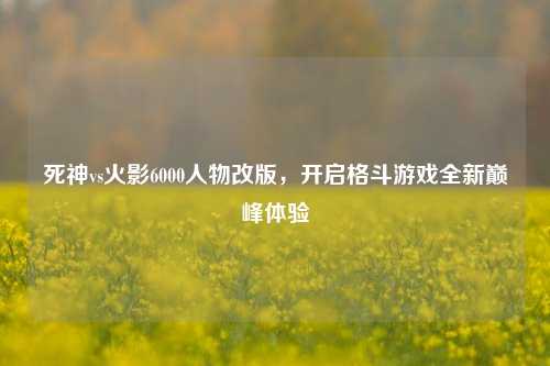 死神vs火影6000人物改版,开启格斗游戏全新巅峰体验