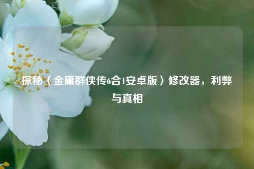 探秘〈金庸群侠传6合1安卓版〉修改器,利弊与真相