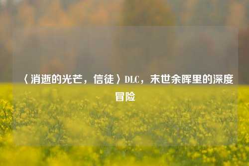 〈消逝的光芒,信徒〉DLC,末世余晖里的深度冒险