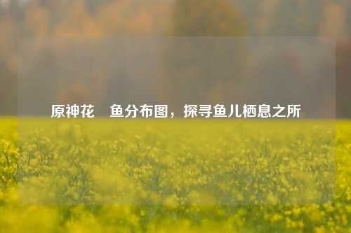 原神花鳉鱼分布图,探寻鱼儿栖息之所