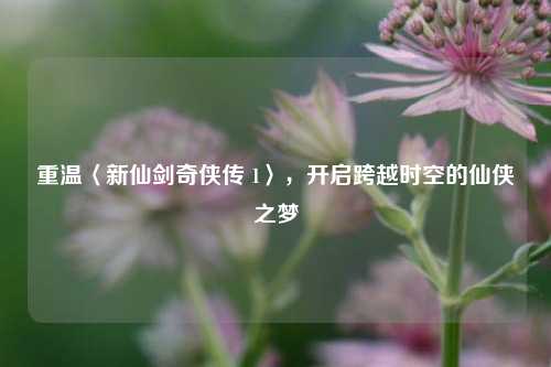 重温〈新仙剑奇侠传 1〉,开启跨越时空的仙侠之梦