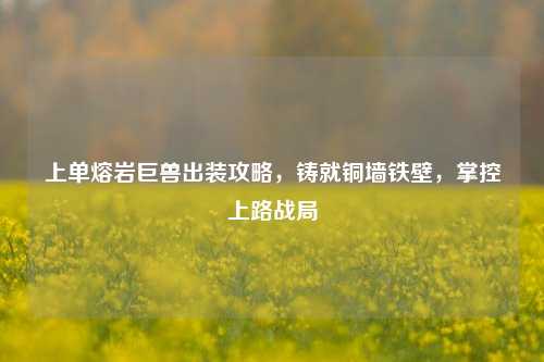 上单熔岩巨兽出装攻略,铸就铜墙铁壁,掌控上路战局