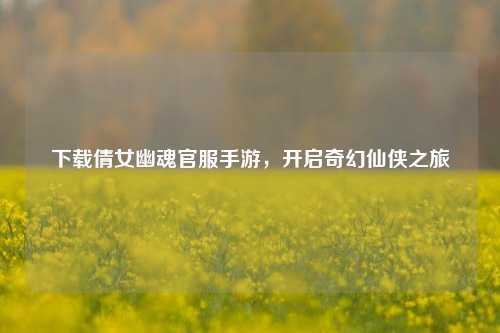 下载倩女幽魂官服手游，开启奇幻仙侠之旅