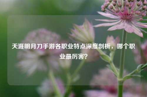 天涯明月刀手游各职业特点深度剖析,哪个职业最厉害?