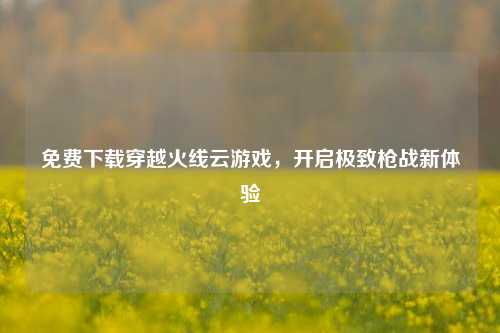 免费下载穿越火线云游戏,开启极致枪战新体验