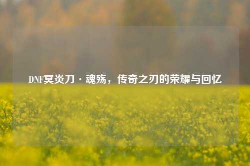 DNF冥炎刀·魂殇,传奇之刃的荣耀与回忆