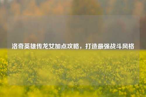洛奇英雄传龙女加点攻略,打造最强战斗风格