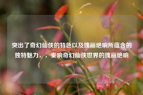 突出了奇幻仙侠的特色以及瑰丽绝响所蕴含的独特魅力,,奏响奇幻仙侠世界的瑰丽绝响