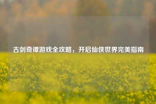古剑奇谭游戏全攻略，开启仙侠世界完美指南