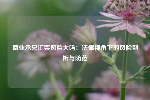 商业承兑汇票风险大吗：法律视角下的风险剖析与防范