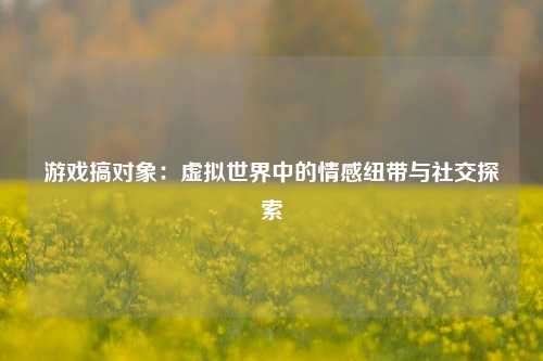 游戏搞对象:虚拟世界中的情感纽带与社交探索