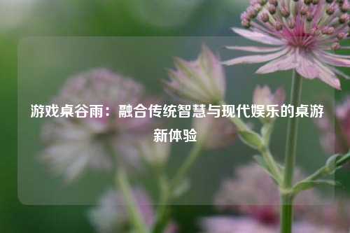 游戏桌谷雨:融合传统智慧与现代娱乐的桌游新体验