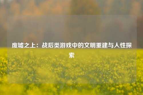 废墟之上：战后类游戏中的文明重建与人性探索