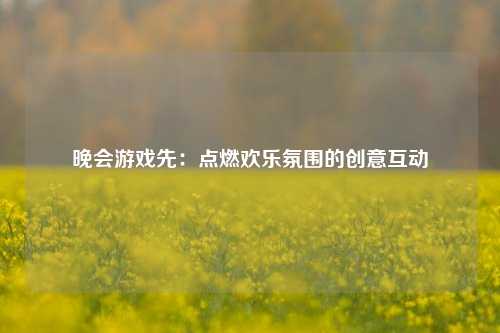晚会游戏先：点燃欢乐氛围的创意互动