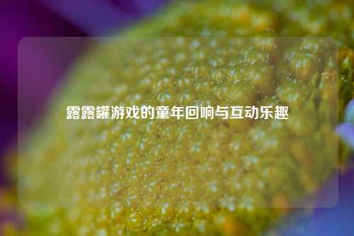 露露罐游戏的童年回响与互动乐趣