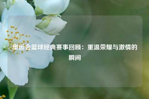 奥运会篮球经典赛事回顾：重温荣耀与激情的瞬间